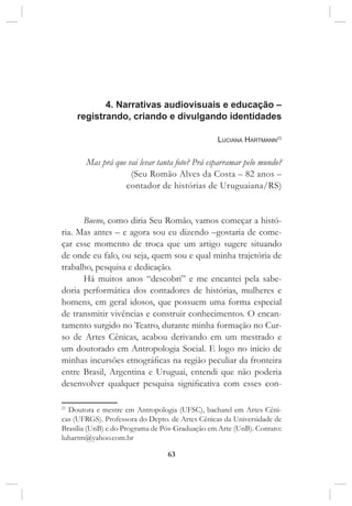 63
4. Narrativas audiovisuais e educação –
registrando, criando e divulgando identidades
Luciana Hartmann21
Mas prá que vai levar tanta foto? Prá esparramar pelo mundo?
(Seu Romão Alves da Costa – 82 anos –
contador de histórias de Uruguaiana/RS)
Bueno, como diria Seu Romão, vamos começar a histó-
ria. Mas antes – e agora sou eu dizendo –gostaria de come-
çar esse momento de troca que um artigo sugere situando
de onde eu falo, ou seja, quem sou e qual minha trajetória de
trabalho, pesquisa e dedicação.
Há muitos anos “descobri” e me encantei pela sabe-
doria performática dos contadores de histórias, mulheres e
homens, em geral idosos, que possuem uma forma especial
de transmitir vivências e construir conhecimentos. O encan-
tamento surgido no Teatro, durante minha formação no Cur-
so de Artes Cênicas, acabou derivando em um mestrado e
um doutorado em Antropologia Social. E logo no início de
minhas incursões etnográficas na região peculiar da fronteira
entre Brasil, Argentina e Uruguai, entendi que não poderia
desenvolver qualquer pesquisa significativa com esses con-
21
Doutora e mestre em Antropologia (UFSC), bacharel em Artes Cêni-
cas (UFRGS). Professora do Depto. de Artes Cênicas da Universidade de
Brasília (UnB) e do Programa de Pós-Graduação em Arte (UnB). Contato:
luhartm@yahoo.com.br
 
