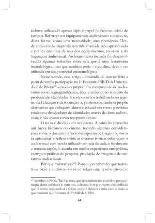 64
tadores utilizando apenas lápis e papel (o famoso diário de
campo). Recorrer aos equipamentos audiovisuais colocou-se,
desta forma, como uma necessidade, uma premência. Des-
de então minha trajetória tem sido marcada pelo aprendizado
e prática contínua de uso dos equipamentos, recursos e da
linguagem audiovisual. Ao longo dessa jornada fui desenvol-
vendo algumas reflexões sobre esta que é uma ferramenta
metodológica, mas que também pode – e eu diria, deve – ser
utilizada em seu potencial epistemológico.
Nesse sentido, esse artigo – resultado de convite feito a
partir de minha participação no 1o
Encontro PIBID da Universi-
dade de Pelotas22
– procura propor uma compreensão do audio-
visual como linguagem(técnica, ética e estética), no contexto da
produção de identidades. E como estamos trabalhando no regis-
tro da Educação e da formação de professores, também propõe
alternativas que coloquem alunos e educadores como potenciais
criadores e divulgadores de identidades através de obras audiovi-
suais, e não apenas como receptores destas.
O texto é dividido em três partes. A primeira apresenta
um breve histórico do cinema, tecendo algumas considera-
ções sobre o documentário contemporâneo; a segundaprocu-
ra apresentar e refletir sobre as diversas formas pelas quais o
audiovisual vem sendo utilizado em sala de aula; e finalmente
a terceira expõe, b aseada em minha experiência etnográfica,
exemplos práticos de pesquisa, produção de imagens e de nar-
rativas audiovisuais.
Por que “narrativas”? Porque percebendo que narra-
tivas orais e audiovisuais se entrelaçavam, resolvi procurar
22
Agradeço à Profa. Taís Ferreira, que gentilmente me convidou para par-
ticipar desta coletânea e, com isso, a desenvolver por escrito essa reflexão
que já venho realizando d e forma oral em debates e mini-cursos como o
que ministrei no Encontro do PIBID da UFPel.
 