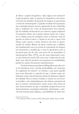 66
de filmes e papéis fotográficos. Após alguns anos desenvol-
vendo pesquisas sobre os processos fotográficos, eles desen-
volveram um aparelho de projeção de imagens ao qual deram
o nome de cinematógrafo. A grande novidade dessa projeção,
que a princípio pareceu menos espetacular do que enfadonha
para a audiência, foi o fato de proporcionar uma reprodu-
ção da realidade deslocada de seu contexto espaço-temporal.
Os primeiros filmes dos Lumière tinham menos de 3 minu-
tos e exibiam cenas do cotidiano, como as famosas Saída dos
operários da fábrica Lumière e Chegada de um trem à estação. Esta
última, como aponta o título, mostrava um trem se aproxi-
mando da estação. Relatos da época contam que o público,
não familiarizado com essa forma de reprodução de imagens
em movimento, à medida que o trem se aproximava teria se
levantado para sair da sala, com receio de ser atropelado. O
cinema,aponta Metz (1972), um dos mais importantes teóri-
cos do cinema do século XX, causa uma “impressão da reali-
dade” que, além de produzir um sentimento de credibilidade,
produz no sujeito movimentos identificatórios.
Existem inúmeras produções bibliográficas que dão con-
ta de historicizar com a devida profundidade esse momento
de surgimento do cinema23
, no entanto, o que quero guardar
para nossa discussão é a questão de que o cinema surge, ini-
cialmente, como uma ferramenta técnica de (pretenso) registro
da realidade. Para os irmãos Lumière, o cinema era um inven-
to científico e eles, declaradamente, não tinham a pretensão de
que se tornasse entretenimento, muito menos uma forma de
arte. Num momento em que a sociedade europeia louvava seu
desenvolvimento tecnológico/industrial, substituindo a mão-
-de-obra humana pela máquina, a possibilidade de obter ima-
23
Ver Aumont (1995), Carriere (1995), Mascarello (2006), Xavier (1983).
 
