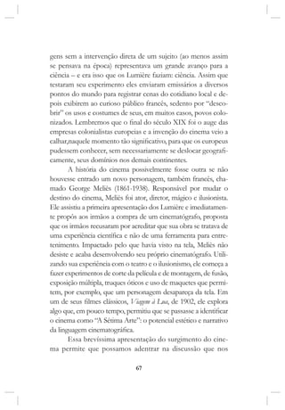 67
gens sem a intervenção direta de um sujeito (ao menos assim
se pensava na época) representava um grande avanço para a
ciência – e era isso que os Lumière faziam: ciência. Assim que
testaram seu experimento eles enviaram emissários a diversos
pontos do mundo para registrar cenas do cotidiano local e de-
pois exibirem ao curioso público francês, sedento por “desco-
brir” os usos e costumes de seus, em muitos casos, povos colo-
nizados. Lembremos que o final do século XIX foi o auge das
empresas colonialistas europeias e a invenção do cinema veio a
calhar,naquele momento tão significativo, para que os europeus
pudessem conhecer, sem necessariamente se deslocar geografi-
camente, seus domínios nos demais continentes.
A história do cinema possivelmente fosse outra se não
houvesse entrado um novo personagem, também francês, cha-
mado George Meliès (1861-1938). Responsável por mudar o
destino do cinema, Meliès foi ator, diretor, mágico e ilusionista.
Ele assistiu a primeira apresentação dos Lumière e imediatamen-
te propôs aos irmãos a compra de um cinematógrafo, proposta
que os irmãos recusaram por acreditar que sua obra se tratava de
uma experiência científica e não de uma ferramenta para entre-
tenimento. Impactado pelo que havia visto na tela, Meliès não
desiste e acaba desenvolvendo seu próprio cinematógrafo. Utili-
zando sua experiência com o teatro e o ilusionismo, ele começa a
fazer experimentos de corte da película e de montagem, de fusão,
exposição múltipla, truques óticos e uso de maquetes que permi-
tem, por exemplo, que um personagem desapareça da tela. Em
um de seus filmes clássicos, Viagem à Lua, de 1902, ele explora
algo que, em pouco tempo, permitiu que se passasse a identificar
o cinema como “A Sétima Arte”: o potencial estético e narrativo
da linguagem cinematográfica.
Essa brevíssima apresentação do surgimento do cine-
ma permite que possamos adentrar na discussão que nos
 
