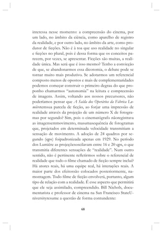 68
interessa nesse momento: a compreensão do cinema, por
um lado, no âmbito da ciência, como aparelho de registro
da realidade, e por outro lado, no âmbito da arte, como pro-
dutor de ficções. Não é à toa que uso realidade no singular
e ficções no plural, pois é dessa forma que os conceitos pa-
recem, por vezes, se apresentar. Ficções são muitas, a reali-
dade única. Mas será que é isso mesmo? Tenho a convicção
de que, se abandonarmos essa dicotomia, o debate pode se
tornar muito mais produtivo. Se adotarmos um referencial
composto menos de opostos e mais de complementaridades
podemos começar construir o primeiro degrau do que pro-
ponho chamarmos “autonomia” na leitura e compreensão
de imagens. Assim, voltando aos nossos precursores, não
poderíamos pensar que A Saída dos Operários da Fábrica Lu-
mièretemsua parcela de ficção, ao forjar uma impressão de
realidade através da projeção de um número X de fotogra-
mas por segundo? Sim, pois o cinematógrafo nãoregistrava
as imagensemmovimento, masumasequência de fotogramas
que, projetados em determinada velocidade transmitiam a
sensação de movimento. A adoção de 24 quadros por se-
gundo (qps) foipadronizada apenas em 1929. No período
dos Lumière as projeçõesoscilavam entre 16 e 20 qps, o que
transmitia diferentes sensações de “realidade”. Num outro
sentido, não é pertinente refletirmos sobre o referencial de
realidade que todo o filme chamado de ficção sempre inclui?
Há atores reais, há uma equipe real, há interações reais. A
maior parte dos efeitossão colocados posteriormente, na-
montagem. Todo filme de ficção envolverá, portanto, algum
tipo de relação com a realidade. É esse aspecto que permitirá
que ele seja assimilado, compreendido. Bill Nichols, docu-
mentarista e professor de cinema na San Francisco StateU-
niversityresume a questão de forma contundente:
 