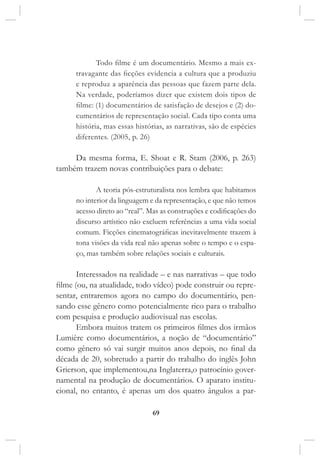 69
Todo filme é um documentário. Mesmo a mais ex-
travagante das ficções evidencia a cultura que a produziu
e reproduz a aparência das pessoas que fazem parte dela.
Na verdade, poderíamos dizer que existem dois tipos de
filme: (1) documentários de satisfação de desejos e (2) do-
cumentários de representação social. Cada tipo conta uma
história, mas essas histórias, as narrativas, são de espécies
diferentes. (2005, p. 26)
Da mesma forma, E. Shoat e R. Stam (2006, p. 263)
também trazem novas contribuições para o debate:
A teoria pós-estruturalista nos lembra que habitamos
no interior da linguagem e da representação, e que não temos
acesso direto ao “real”. Mas as construções e codificações do
discurso artístico não excluem referências a uma vida social
comum. Ficções cinematográficas inevitavelmente trazem à
tona visões da vida real não apenas sobre o tempo e o espa-
ço, mas também sobre relações sociais e culturais.
Interessados na realidade – e nas narrativas – que todo
filme (ou, na atualidade, todo vídeo) pode construir ou repre-
sentar, entraremos agora no campo do documentário, pen-
sando esse gênero como potencialmente rico para o trabalho
com pesquisa e produção audiovisual nas escolas.
Embora muitos tratem os primeiros filmes dos irmãos
Lumière como documentários, a noção de “documentário”
como gênero só vai surgir muitos anos depois, no final da
década de 20, sobretudo a partir do trabalho do inglês John
Grierson, que implementou,na Inglaterra,o patrocínio gover-
namental na produção de documentários. O aparato institu-
cional, no entanto, é apenas um dos quatro ângulos a par-
 