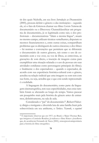70
tir dos quais Nicholls, em seu livro Introdução ao Documentário
(2005), procura definir o gênero: o das instituições – segundo
ele, só o fato de Grierson chamar seu filme Correio Noturno de
documentário ou o Discovery Channelclassificar um progra-
ma de documentário, já os legitimada como tais; o dos pro-
fissionais – documentaristas “falam a mesma língua”, atuam
no mesmo campo, utilizam técnicas semelhantes, disputam os
mesmos financiamentos e, entre outras coisas, compartilham
problemas que os distinguem de outros cineastas; o dos filmes
– há normas e convenções que permitem que se diferencie
o documentário de outros gêneros, tais como o uso de co-
mentário com a voz over, ou voz de Deus, as entrevistas, as
gravações de som direto, a inserção de imagens extras para
exemplificar uma situação relatada e o uso de pessoas em suas
atividades cotidianas como personagens principais do filme);
e finalmente o dos espectadores – quando o espectador, de
acordo com sua experiência histórica-cultural com o gênero,
acredita na relação indicial que uma imagem ou som tem com
sua fonte, ou seja, acredita que o que está sendo representado
é a realidade.
A linguagem do documentário, como parte da lingua-
gem cinematográfica, tem suas especificidades, mas estas tam-
bém foram se alterando ao longo do tempo. Vamos passear
um pouquinho mais pela história do gênero antes de entrar-
mos, definitivamente, na sala de aula.
Considerado o “pai” do documentário24
, Robert Flaher-
ty dirigiu a instigante e divertida luta de uma família Inuit pela
sobrevivência em seu ambiente, o Ártico. Nanook, o esquimó
24
É importante observar que em 1917, no Brasil, o Major Thomaz Reis,
que integrava a Comissão Rondon, já realizava o filme Rituaes e festasBororo
que, de acordocom Fernando de Tacca (2001), temexpressivaimportância
para a história do filme etnográfico.
 