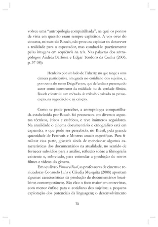73
volveu uma “antropologia compartilhada”, na qual os pontos
de vista em questão eram sempre explícitos. A voz over do
cineasta, no caso de Rouch, não procura explicar ou descrever
a realidade para o espectador, mas conduzi-lo poeticamente
pelas imagens em sequência na tela. Nas palavras dos antro-
pólogos Andréa Barbosa e Edgar Teodoro da Cunha (2006,
p. 37-38):
Herdeiro por um lado de Flaherty, no que tange a uma
câmera participativa, integrada no cotidiano dos sujeitos, e,
por outro, do russo DzigaVertov, que defendia a presença do
autor como construtor da realidade ou da verdade fílmica,
Rouch construiu um método de trabalho calcado na provo-
cação, na negociação e na criação.
Como se pode perceber, a antropologia compartilha-
da estabelecida por Rouch foi precursora em diversos aspec-
tos técnicos, éticos e estéticos, e teve inúmeros seguidores.
Na atualidade o cinema documentário e etnográfico está em
expansão, o que pode ser percebido, no Brasil, pela grande
quantidade de Festivais e Mostras anuais específicas. Para fi-
nalizar essa parte, gostaria ainda de mencionar algumas ca-
racterísticas dos documentários na atualidade, no sentido de
fornecer subsídios para a análise, reflexão sobre a filmografia
existente e, sobretudo, para estimular a produção de novos
filmes e vídeos do gênero.
Em seu livro Filmar o Real, as professoras de cinema e re-
alizadoras Consuelo Lins e Cláudia Mesquita (2008) apontam
algumas características da produção de documentários brasi-
leiros contemporâneos. São elas: o foco maior em entrevistas,
com menor ênfase para o cotidiano dos sujeitos; a pequena
exploração dos potenciais da linguagem; o desenvolvimento
 