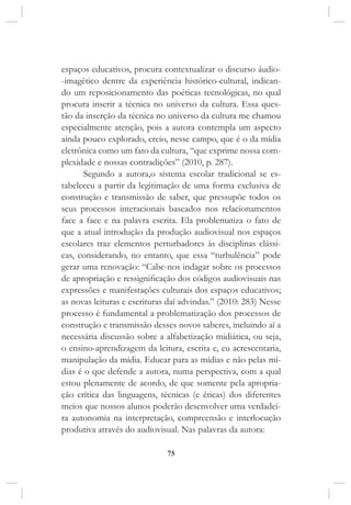 75
espaços educativos, procura contextualizar o discurso áudio-
-imagético dentre da experiência histórico-cultural, indican-
do um reposicionamento das poéticas tecnológicas, no qual
procura inserir a técnica no universo da cultura. Essa ques-
tão da inserção da técnica no universo da cultura me chamou
especialmente atenção, pois a autora contempla um aspecto
ainda pouco explorado, creio, nesse campo, que é o da mídia
eletrônica como um fato da cultura, “que exprime nossa com-
plexidade e nossas contradições” (2010, p. 287).
Segundo a autora,o sistema escolar tradicional se es-
tabeleceu a partir da legitimação de uma forma exclusiva de
construção e transmissão de saber, que pressupõe todos os
seus processos interacionais baseados nos relacionamentos
face a face e na palavra escrita. Ela problematiza o fato de
que a atual introdução da produção audiovisual nos espaços
escolares traz elementos perturbadores às disciplinas clássi-
cas, considerando, no entanto, que essa “turbulência” pode
gerar uma renovação: “Cabe-nos indagar sobre os processos
de apropriação e ressignificação dos códigos audiovisuais nas
expressões e manifestações culturais dos espaços educativos;
as novas leituras e escrituras daí advindas.” (2010: 283) Nesse
processo é fundamental a problematização dos processos de
construção e transmissão desses novos saberes, incluindo aí a
necessária discussão sobre a alfabetização midiática, ou seja,
o ensino-aprendizagem da leitura, escrita e, eu acrescentaria,
manipulação da mídia. Educar para as mídias e não pelas mí-
dias é o que defende a autora, numa perspectiva, com a qual
estou plenamente de acordo, de que somente pela apropria-
ção crítica das linguagens, técnicas (e éticas) dos diferentes
meios que nossos alunos poderão desenvolver uma verdadei-
ra autonomia na interpretação, compreensão e interlocução
produtiva através do audiovisual. Nas palavras da autora:
 