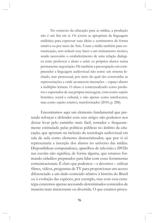 76
No contexto da educação para as mídias, a produção
não é um fim em si. Os jovens se apropriam da linguagem
midiática para expressar suas ideias e sentimentos de forma
criativa ou por meio da Arte. Usam a mídia também para co-
municação, sem reduzir esse fazer a um treinamento técnico,
sendo necessário o estabelecimento de uma relação dialógi-
ca entre professor e aluno e entre os próprios alunos numa
permanente negociação. Há também a preocupação em com-
preender a linguagem audiovisual não como um sistema fe-
chado, mas processual, por meio do qual são construídas as
representações e onde acontecem interações – espaço aberto
a múltiplas leituras. O aluno é contextualizado como produ-
tor e espectador de sua própria mensagem, visto como sujeito
histórico, social e cultural, e não apenas como interlocutor,
mas como sujeito criativo, transformador (2010, p. 288).
Encontramos aqui um elemento fundamental que pre-
tendo reforçar e defender com esse artigo: não podemos nos
deixar levar pelo caminho mais fácil, tentador e frequente-
mente estimulado pelas políticas públicas no âmbito da edu-
cação, que apostam na inclusão da tecnologia audiovisual em
sala de aula como elemento democratizador, que por si só
representaria a inserção dos alunos no universo das mídias.
Disponibilizar computadores, aparelhos de televisão e DVDs
nas escolas não significa, de forma alguma, que estamos for-
mando cidadãos preparados para lidar com essas ferramentas
comunicacionais. É claro que podemos – e devemos – utilizar
filmes, vídeos, programas de TV para proporcionar um acesso
diferenciado a um dado conteúdo relativo à história do Brasil
ou à evolução das espécies, por exemplo, mas com essa estra-
tégia estaremos apenas acessando determinados conteúdos de
maneira mais interessante ou divertida. O que estamos procu-
 