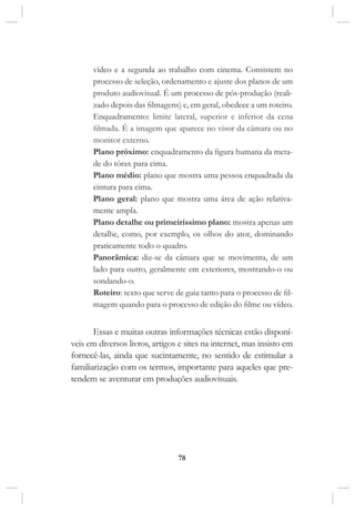78
vídeo e a segunda ao trabalho com cinema. Consistem no
processo de seleção, ordenamento e ajuste dos planos de um
produto audiovisual. É um processo de pós-produção (reali-
zado depois das filmagens) e, em geral, obedece a um roteiro.
Enquadramento: limite lateral, superior e inferior da cena
filmada. É a imagem que aparece no visor da câmara ou no
monitor externo.
Plano próximo: enquadramento da figura humana da meta-
de do tórax para cima. 
Plano médio: plano que mostra uma pessoa enquadrada da
cintura para cima.
Plano geral: plano que mostra uma área de ação relativa-
mente ampla.
Plano detalhe ou primeiríssimo plano: mostra apenas um
detalhe, como, por exemplo, os olhos do ator, dominando
praticamente todo o quadro. 
Panorâmica: diz-se da câmara que se movimenta, de um
lado para outro, geralmente em exteriores, mostrando-o ou
sondando-o.
Roteiro: texto que serve de guia tanto para o processo de fil-
magem quando para o processo de edição do filme ou vídeo.
Essas e muitas outras informações técnicas estão disponí-
veis em diversos livros, artigos e sites na internet, mas insisto em
fornecê-las, ainda que sucintamente, no sentido de estimular a
familiarização com os termos, importante para aqueles que pre-
tendem se aventurar em produções audiovisuais.
 