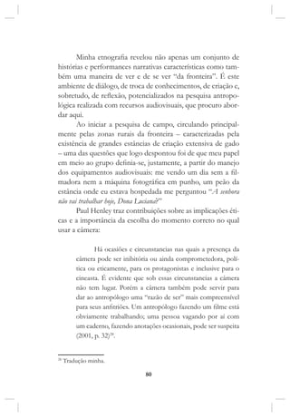 80
Minha etnografia revelou não apenas um conjunto de
histórias e performances narrativas características como tam-
bém uma maneira de ver e de se ver “da fronteira”. É este
ambiente de diálogo, de troca de conhecimentos, de criação e,
sobretudo, de reflexão, potencializados na pesquisa antropo-
lógica realizada com recursos audiovisuais, que procuro abor-
dar aqui.
Ao iniciar a pesquisa de campo, circulando principal-
mente pelas zonas rurais da fronteira – caracterizadas pela
existência de grandes estâncias de criação extensiva de gado
– uma das questões que logo despontou foi de que meu papel
em meio ao grupo definia-se, justamente, a partir do manejo
dos equipamentos audiovisuais: me vendo um dia sem a fil-
madora nem a máquina fotográfica em punho, um peão da
estância onde eu estava hospedada me perguntou “A senhora
não vai trabalhar hoje, Dona Luciana?”
Paul Henley traz contribuições sobre as implicações éti-
cas e a importância da escolha do momento correto no qual
usar a câmera:
Há ocasiões e circunstancias nas quais a presença da
câmera pode ser inibitória ou ainda comprometedora, polí-
tica ou eticamente, para os protagonistas e inclusive para o
cineasta. É evidente que sob essas circunstancias a câmera
não tem lugar. Porém a câmera também pode servir para
dar ao antropólogo uma “razão de ser” mais compreensível
para seus anfitriões. Um antropólogo fazendo um filme está
obviamente trabalhando; uma pessoa vagando por aí com
um caderno, fazendo anotações ocasionais, pode ser suspeita
(2001, p. 32)28
.
28
Tradução minha.
 