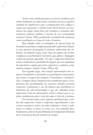 81
Assim como minha presença no local se justificava por
minha dedicação ao audiovisual, o produto de meus registros
também foi significativo para a compreensão dos códigos e
regras que organizam a cultura local. Desta forma, ao reco-
nhecer um amigo numa foto, por exemplo, o contador indi-
retamente indicava também o alcance de sua “comunidade
narrativa” (Lima, 1985), justificando a incidência de narrativas
orais semelhantes ao longo de toda a fronteira.
Meu trabalho entre os contadores de causos/cuentos da
fronteira foi, portanto, sempre pautado pelo audiovisual. Duran-
te meu processo de pesquisa os recursos audiovisuais são uti-
lizados, em primeiro lugar, como meio de registro de eventos
complexos, as performances narrativas, que apenas a linguagem
verbal não permite apreender: “Ao que é impossível descrever,
torna-se indiscutível a prioridade da imagem, por sua capacidade
de reproduzir e sugerir, por meios expressivos e artísticos, senti-
mentos, crenças e valores.” (Leite, 1998, p. 44).
Em segundo lugar, uma seleção representativa dos re-
gistros fotográficos é mostrada aos participantes da pesquisa,
que fazem a exegese das imagens. Comentários e interpreta-
ções a respeito destas imagens/sons contribuem para a com-
preensão das peculiaridades do contexto: atitudes, posturas
corporais, vestimentas, o uso de objetos, que identificam os
habitantes de cada microrregião e que são utilizados como
importante fonte de informações sobre a relação que os su-
jeitos estabelecem entre a visão do outro e visão de si mesmo.
Em terceiro lugar, estes registros permitem que a aná-
lise das expressões vocais e corporais, especialmente, e dos
eventos narrativos como um todo, incluindo o local, a audi-
ência, os ruídos, as luzes, as cores, etc., seja realizada deta-
lhadamente, através da possibilidade de manipulação ilimitada
deste material, já fora da situação de campo.
 