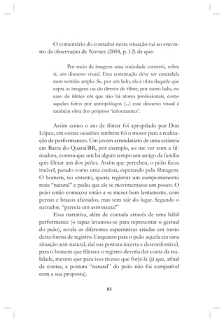 83
O comentário do contador nesta situação vai ao encon-
tro da observação de Novaes (2004, p. 12) de que:
Por meio de imagens uma sociedade constrói, sobre
si, um discurso visual. Esta construção deve ser entendida
num sentido amplo. Se, por um lado, ela é obra daquele que
capta as imagens ou do diretor do filme, por outro lado, no
caso de filmes em que não há atores profissionais, como
aqueles feitos por antropólogos (...) esse discurso visual é
também obra dos próprios ‘informantes’.
Assim como o ato de filmar foi apropriado por Don
López, em outras ocasiões também foi o motor para a realiza-
ção de performances. Um jovem arrendatário de uma estância
em Barra do Quaraí/BR, por exemplo, ao me ver com a fil-
madora, contou que um há algum tempo um amigo da família
quis filmar um dos peões. Assim que percebeu, o peão ficou
imóvel, parado como uma estátua, esperando pela filmagem.
O homem, no entanto, queria registrar um comportamento
mais “natural” e pediu que ele se movimentasse um pouco. O
peão então começou então a se mexer bem lentamente, com
pernas e braços afastados, mas sem sair do lugar. Segundo o
narrador, “parecia um astronauta!”
Essa narrativa, além de contada através de uma hábil
performance (o rapaz levantou-se para representar o gestual
do peão), revela as diferentes expectativas criadas em torno
desta forma de registro. Enquanto para o peão aquela era uma
situação anti-natural, daí sua postura incerta e desconfortável,
para o homem que filmava o registro deveria dar conta da rea-
lidade, mesmo que para isso tivesse que forjá-la (já que, afinal
de contas, a postura “natural” do peão não foi compatível
com a sua proposta).
 