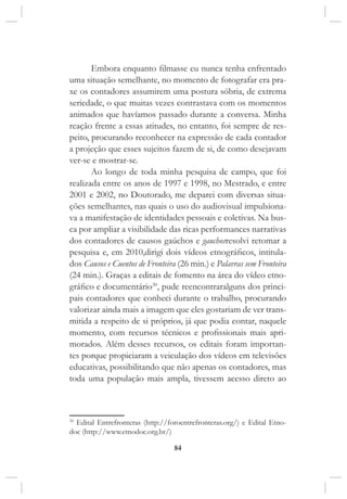 84
Embora enquanto filmasse eu nunca tenha enfrentado
uma situação semelhante, no momento de fotografar era pra-
xe os contadores assumirem uma postura sóbria, de extrema
seriedade, o que muitas vezes contrastava com os momentos
animados que havíamos passado durante a conversa. Minha
reação frente a essas atitudes, no entanto, foi sempre de res-
peito, procurando reconhecer na expressão de cada contador
a projeção que esses sujeitos fazem de si, de como desejavam
ver-se e mostrar-se.
Ao longo de toda minha pesquisa de campo, que foi
realizada entre os anos de 1997 e 1998, no Mestrado, e entre
2001 e 2002, no Doutorado, me deparei com diversas situa-
ções semelhantes, nas quais o uso do audiovisual impulsiona-
va a manifestação de identidades pessoais e coletivas. Na bus-
ca por ampliar a visibilidade das ricas performances narrativas
dos contadores de causos gaúchos e gauchosresolvi retomar a
pesquisa e, em 2010,dirigi dois vídeos etnográficos, intitula-
dos Causos e Cuentos de Fronteira (26 min.) e Palavras sem Fronteira
(24 min.). Graças a editais de fomento na área do vídeo etno-
gráfico e documentário30
, pude reencontraralguns dos princi-
pais contadores que conheci durante o trabalho, procurando
valorizar ainda mais a imagem que eles gostariam de ver trans-
mitida a respeito de si próprios, já que podia contar, naquele
momento, com recursos técnicos e profissionais mais apri-
morados. Além desses recursos, os editais foram importan-
tes porque propiciaram a veiculação dos vídeos em televisões
educativas, possibilitando que não apenas os contadores, mas
toda uma população mais ampla, tivessem acesso direto ao
30
Edital Entrefronteras (http://foroentrefronteras.org/) e Edital Etno-
doc (http://www.etnodoc.org.br/)
 