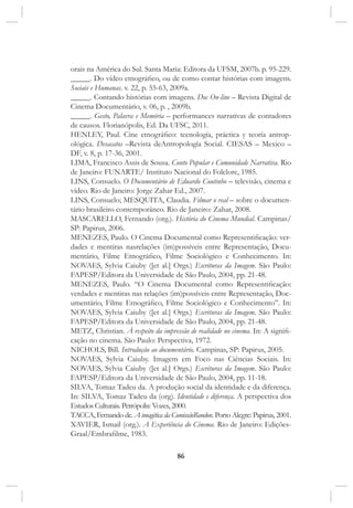 86
orais na América do Sul. Santa Maria: Editora da UFSM, 2007b. p. 95-229.
_____. Do vídeo etnográfico, ou de como contar histórias com imagens.
Sociais e Humanas. v. 22, p. 55-63, 2009a.
_____. Contando histórias com imagens. Doc On-line – Revista Digital de
Cinema Documentário, v. 06, p. , 2009b.
_____. Gesto, Palavra e Memória – performances narrativas de contadores
de causos. Florianópolis, Ed. Da UFSC, 2011.
HENLEY, Paul. Cine etnográfico: tecnología, práctica y teoría antrop-
ológica. Desacatos –Revista deAntropología Social. CIESAS – Mexico –
DF, v. 8, p. 17-36, 2001.
LIMA, Francisco Assis de Sousa. Conto Popular e Comunidade Narrativa. Rio
de Janeiro: FUNARTE/ Instituto Nacional do Folclore, 1985.
LINS, Consuelo. O Documentário de Eduardo Coutinho – televisão, cinema e
vídeo. Rio de Janeiro: Jorge Zahar Ed., 2007.
LINS, Consuelo; MESQUITA, Claudia. Filmar o real – sobre o documen-
tário brasileiro contemporâneo. Rio de Janeiro: Zahar, 2008.
MASCARELLO, Fernando (org.). História do Cinema Mundial. Campinas/
SP: Papirus, 2006.
MENEZES, Paulo. O Cinema Documental como Representificação: ver-
dades e mentiras nasrelações (im)possíveis entre Representação, Docu-
mentário, Filme Etnográfico, Filme Sociológico e Conhecimento. In:
NOVAES, Sylvia Caiuby ([et al.] Orgs.) Escrituras da Imagem. São Paulo:
FAPESP/Editora da Universidade de São Paulo, 2004, pp. 21-48.
MENEZES, Paulo. “O Cinema Documental como Representificação:
verdades e mentiras nas relações (im)possíveis entre Representação, Doc-
umentário, Filme Etnográfico, Filme Sociológico e Conhecimento”. In:
NOVAES, Sylvia Caiuby ([et al.] Orgs.) Escrituras da Imagem. São Paulo:
FAPESP/Editora da Universidade de São Paulo, 2004, pp. 21-48.
METZ, Christian. À respeito da impressão de realidade no cinema. In: A signifi-
cação no cinema. São Paulo: Perspectiva, 1972.
NICHOLS, Bill. Introdução ao documentário. Campinas, SP: Papirus, 2005.
NOVAES, Sylvia Caiuby. Imagem em Foco nas Ciências Sociais. In:
NOVAES, Sylvia Caiuby ([et al.] Orgs.) Escrituras da Imagem. São Paulo:
FAPESP/Editora da Universidade de São Paulo, 2004, pp. 11-18.
SILVA, Tomaz Tadeu da. A produção social da identidade e da diferença.
In: SILVA, Tomaz Tadeu da (org). Identidade e diferença. A perspectiva dos
Estudos Culturais. Petrópolis: Vozes, 2000.
TACCA, Fernando de. A imagética da ComissãoRondon. Porto Alegre: Papirus, 2001.
XAVIER, Ismail (org.). A Experiência do Cinema. Rio de Janeiro: Edições-
Graal/Embrafilme, 1983.
 