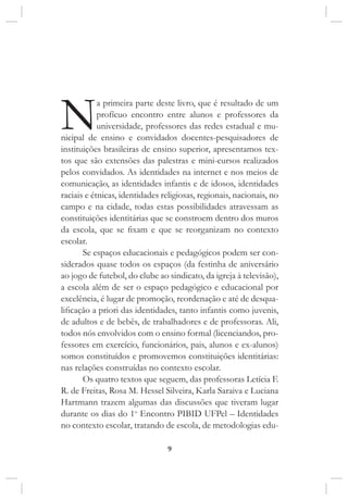 9
Na primeira parte deste livro, que é resultado de um
profícuo encontro entre alunos e professores da
universidade, professores das redes estadual e mu-
nicipal de ensino e convidados docentes-pesquisadores de
instituições brasileiras de ensino superior, apresentamos tex-
tos que são extensões das palestras e mini-cursos realizados
pelos convidados. As identidades na internet e nos meios de
comunicação, as identidades infantis e de idosos, identidades
raciais e étnicas, identidades religiosas, regionais, nacionais, no
campo e na cidade, todas estas possibilidades atravessam as
constituições identitárias que se constroem dentro dos muros
da escola, que se fixam e que se reorganizam no contexto
escolar.
Se espaços educacionais e pedagógicos podem ser con-
siderados quase todos os espaços (da festinha de aniversário
ao jogo de futebol, do clube ao sindicato, da igreja à televisão),
a escola além de ser o espaço pedagógico e educacional por
excelência, é lugar de promoção, reordenação e até de desqua-
lificação a priori das identidades, tanto infantis como juvenis,
de adultos e de bebês, de trabalhadores e de professoras. Ali,
todos nós envolvidos com o ensino formal (licenciandos, pro-
fessores em exercício, funcionários, pais, alunos e ex-alunos)
somos constituídos e promovemos constituições identitárias:
nas relações construídas no contexto escolar.
Os quatro textos que seguem, das professoras Letícia F.
R. de Freitas, Rosa M. Hessel Silveira, Karla Saraiva e Luciana
Hartmann trazem algumas das discussões que tiveram lugar
durante os dias do 1o
Encontro PIBID UFPel – Identidades
no contexto escolar, tratando de escola, de metodologias edu-
 