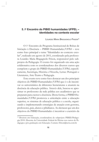 91
5. Io
Encontro do pibid humanidades ufpel –
identidades no contexto escolar
Lourdes Maria Bragagnolo Frison33
O 1o
Encontro do Programa Institucional de Bolsas de
Iniciação à Docência – PIBID Humanidades/UFPel – teve
como foco principal o tema “Identidades no contexto esco-
lar”, realizado em agosto de 2011, coordenado pela professo-
ra Lourdes Maria Bragagnolo Frison, responsável pelo sub-
projeto da Pedagogia. O evento foi organizado em uma ação
colaborativa com os coordenadores dos diversos cursos que
compõem o grupo do PIBID Humanidades/UFPel, especifi-
camente, Sociologia, História e Filosofia, Letras: Português e
Literaturas, Arte-Teatro e Pedagogia.
Este evento teve como foco destacar um dos principais
objetivos do PIBID Humanidades/UFPel que é o de incenti-
var os universitários de diferentes licenciaturas a atuarem na
docência da educação pública. Através dele, buscou-se apro-
ximar os professores da rede pública aos acadêmicos que se
preparam para exercer a docência. Desta forma, o PIBID Hu-
manidades/UFPel promoveu a articulação entre a educação
superior, os sistemas de educação pública e a escola, organi-
zando e implementando estratégias de atuação com gestores,
professores, pais, alunos e pibidianos. Ao destacar que um dos
objetivos do PIBID Humanidades é incentivar o exercício da
33
Doutora em Educação, coordenadora do subprojeto PIBID/Pedago-
gia/2010. Docente da Universidade Federal de Pelotas nos cursos de Pe-
dagogia e pós-graduação em Educação. Contato: lfrison@terra.com.br
 