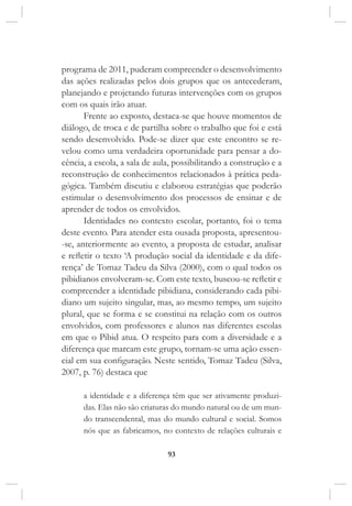 93
programa de 2011, puderam compreender o desenvolvimento
das ações realizadas pelos dois grupos que os antecederam,
planejando e projetando futuras intervenções com os grupos
com os quais irão atuar.
Frente ao exposto, destaca-se que houve momentos de
diálogo, de troca e de partilha sobre o trabalho que foi e está
sendo desenvolvido. Pode-se dizer que este encontro se re-
velou como uma verdadeira oportunidade para pensar a do-
cência, a escola, a sala de aula, possibilitando a construção e a
reconstrução de conhecimentos relacionados à prática peda-
gógica. Também discutiu e elaborou estratégias que poderão
estimular o desenvolvimento dos processos de ensinar e de
aprender de todos os envolvidos.
Identidades no contexto escolar, portanto, foi o tema
deste evento. Para atender esta ousada proposta, apresentou-
-se, anteriormente ao evento, a proposta de estudar, analisar
e refletir o texto ‘A produção social da identidade e da dife-
rença’ de Tomaz Tadeu da Silva (2000), com o qual todos os
pibidianos envolveram-se. Com este texto, buscou-se refletir e
compreender a identidade pibidiana, considerando cada pibi-
diano um sujeito singular, mas, ao mesmo tempo, um sujeito
plural, que se forma e se constitui na relação com os outros
envolvidos, com professores e alunos nas diferentes escolas
em que o Pibid atua. O respeito para com a diversidade e a
diferença que marcam este grupo, tornam-se uma ação essen-
cial em sua configuração. Neste sentido, Tomaz Tadeu (Silva,
2007, p. 76) destaca que
a identidade e a diferença têm que ser ativamente produzi-
das. Elas não são criaturas do mundo natural ou de um mun-
do transcendental, mas do mundo cultural e social. Somos
nós que as fabricamos, no contexto de relações culturais e
 