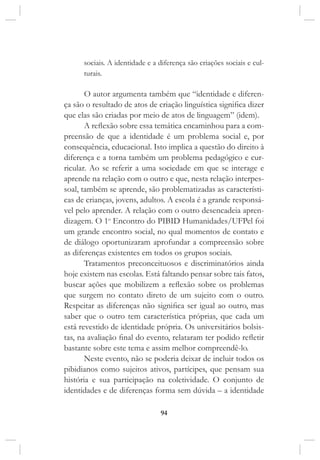 94
sociais. A identidade e a diferença são criações sociais e cul-
turais.
O autor argumenta também que “identidade e diferen-
ça são o resultado de atos de criação linguística significa dizer
que elas são criadas por meio de atos de linguagem” (idem).
A reflexão sobre essa temática encaminhou para a com-
preensão de que a identidade é um problema social e, por
consequência, educacional. Isto implica a questão do direito à
diferença e a torna também um problema pedagógico e cur-
ricular. Ao se referir a uma sociedade em que se interage e
aprende na relação com o outro e que, nesta relação interpes-
soal, também se aprende, são problematizadas as característi-
cas de crianças, jovens, adultos. A escola é a grande responsá-
vel pelo aprender. A relação com o outro desencadeia apren-
dizagem. O 1o
Encontro do PIBID Humanidades/UFPel foi
um grande encontro social, no qual momentos de contato e
de diálogo oportunizaram aprofundar a compreensão sobre
as diferenças existentes em todos os grupos sociais.
Tratamentos preconceituosos e discriminatórios ainda
hoje existem nas escolas. Está faltando pensar sobre tais fatos,
buscar ações que mobilizem a reflexão sobre os problemas
que surgem no contato direto de um sujeito com o outro.
Respeitar as diferenças não significa ser igual ao outro, mas
saber que o outro tem característica próprias, que cada um
está revestido de identidade própria. Os universitários bolsis-
tas, na avaliação final do evento, relataram ter podido refletir
bastante sobre este tema e assim melhor compreendê-lo.
Neste evento, não se poderia deixar de incluir todos os
pibidianos como sujeitos ativos, partícipes, que pensam sua
história e sua participação na coletividade. O conjunto de
identidades e de diferenças forma sem dúvida – a identidade
 