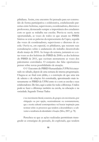 95
pibidiana. Assim, este encontro foi pensado para ser constru-
ído de forma participativa e colaborativa, estabelecendo par-
cerias entre bolsistas, supervisores, coordenadores, diretores e
professores, destacando sempre a importância dos estudantes
com os quais se trabalha nas escolas. Previu-se ouvir, nesta
oportunidade, as vozes de todos os que atuam no PIBID.
Iniciou-se com as palavras da representante da Capes, seguida
das vozes de coordenadores, supervisores e diretores de es-
cola. Ouviu-se, em especial, os pibidianos, que teceram suas
considerações sobre o andamento do trabalho desenvolvido
desde março de 2010. Ao longo da semana, juntaram-se a es-
tas vozes as dos bolsistas do PIBID de 2008 e as dos bolsistas
do PIBID de 2011, que ouviram atentamente as vozes dos
palestrantes convidados. O conjunto das falas oportunizou
pensar sobre novas possibilidades de atuação.
O 1o
Encontro do PIBID Humanidades/UFPel foi encer-
rado no sábado, depois de uma semana de intensa programação.
Chegou-se ao final com júbilo, e a convicção de que uma teia
de saberes e de relações foi constituída, aproximando mais in-
tensamente os PIBID da UFPel entre si e com as escolas e seus
colaboradores. De fato, aqui a união fez toda a diferença. Unidos
pode-se fazer a diferença também na escola, na educação e na
sociedade. Segundo Tomaz Tadeu
é no movimento literal, concreto, de grupos em movimento, por
obrigação ou por opção, ocasionalmente ou constantemente,
que a teoria cultural contemporânea vai buscar inspiração para
teorizar sobre os processos que tendem a desestabilizar e a sub-
verter a tendência da identidade à fixação (Silva, 2007, p. 78).
Percebeu-se que as ações realizadas permitiram trans-
gredir as estratégias do pensado, do explorado, que tendem
 