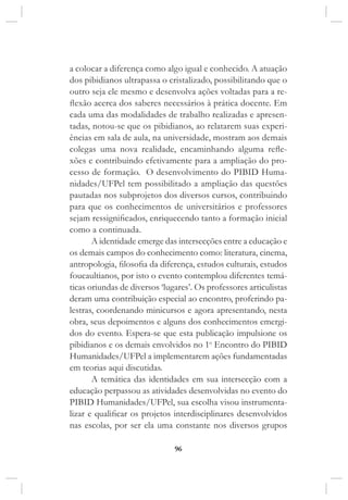 96
a colocar a diferença como algo igual e conhecido. A atuação
dos pibidianos ultrapassa o cristalizado, possibilitando que o
outro seja ele mesmo e desenvolva ações voltadas para a re-
flexão acerca dos saberes necessários à prática docente. Em
cada uma das modalidades de trabalho realizadas e apresen-
tadas, notou-se que os pibidianos, ao relatarem suas experi-
ências em sala de aula, na universidade, mostram aos demais
colegas uma nova realidade, encaminhando alguma refle-
xões e contribuindo efetivamente para a ampliação do pro-
cesso de formação.  O desenvolvimento do PIBID Huma-
nidades/UFPel tem possibilitado a ampliação das questões
pautadas nos subprojetos dos diversos cursos, contribuindo
para que os conhecimentos de universitários e professores
sejam ressignificados, enriquecendo tanto a formação inicial
como a continuada.
A identidade emerge das intersecções entre a educação e
os demais campos do conhecimento como: literatura, cinema,
antropologia, filosofia da diferença, estudos culturais, estudos
foucaultianos, por isto o evento contemplou diferentes temá-
ticas oriundas de diversos ‘lugares’. Os professores articulistas
deram uma contribuição especial ao encontro, proferindo pa-
lestras, coordenando minicursos e agora apresentando, nesta
obra, seus depoimentos e alguns dos conhecimentos emergi-
dos do evento. Espera-se que esta publicação impulsione os
pibidianos e os demais envolvidos no 1o
Encontro do PIBID
Humanidades/UFPel a implementarem ações fundamentadas
em teorias aqui discutidas.
A temática das identidades em sua intersecção com a
educação perpassou as atividades desenvolvidas no evento do
PIBID Humanidades/UFPel, sua escolha visou instrumenta-
lizar e qualificar os projetos interdisciplinares desenvolvidos
nas escolas, por ser ela uma constante nos diversos grupos
 