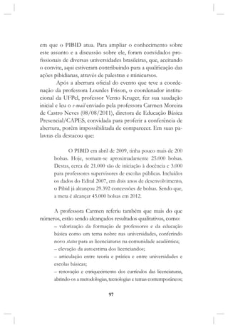 97
em que o PIBID atua. Para ampliar o conhecimento sobre
este assunto e a discussão sobre ele, foram convidados pro-
fissionais de diversas universidades brasileiras, que, aceitando
o convite, aqui estiveram contribuindo para a qualificação das
ações pibidianas, através de palestras e minicursos.
Após a abertura oficial do evento que teve a coorde-
nação da professora Lourdes Frison, o coordenador institu-
cional da UFPel, professor Verno Kruger, fez sua saudação
inicial e leu o e-mail enviado pela professora Carmen Moreira
de Castro Neves (08/08/2011), diretora de Educação Básica
Presencial/CAPES, convidada para proferir a conferência de
abertura, porém impossibilitada de comparecer. Em suas pa-
lavras ela destacou que:
O PIBID em abril de 2009, tinha pouco mais de 200
bolsas. Hoje, somam-se aproximadamente 25.000 bolsas.
Destas, cerca de 21.000 são de iniciação à docência e 3.000
para professores supervisores de escolas públicas. Incluídos
os dados do Edital 2007, em dois anos de desenvolvimento,
o Pibid já alcançou 29.392 concessões de bolsas. Sendo que,
a meta é alcançar 45.000 bolsas em 2012.
A professora Carmen referiu também que mais do que
números, estão sendo alcançados resultados qualitativos, como:
– valorização da formação de professores e da educação
básica como um tema nobre nas universidades, conferindo
novo status para as licenciaturas na comunidade acadêmica;
– elevação da autoestima dos licenciandos;
– articulação entre teoria e prática e entre universidades e
escolas básicas;
– renovação e enriquecimento dos currículos das licenciaturas,
abrindo-os a metodologias, tecnologias e temas contemporâneos;
 