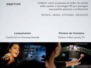 OBJETIVO Celebrar como as pessoas ao redor do mundo
estão usando a tecnologia HP para perseguir
suas paixões pessoais e proﬁssionais
MÚSICA	
  -­‐	
  MODA	
  -­‐	
  ATIVISMO	
  -­‐	
  NEGÓCIOS
Pontos de Contato
Online, mídias sociais,TV
Lançamento
Comercial no Grammy Awards
 