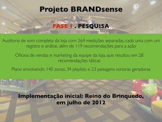 Projeto BRANDsense
Auditoria de som completa da loja com 264 medições separadas, cada uma com um
registro e análise, além de 119 recomendações para a ação
Oﬁcina de vendas e marketing da equipe da loja, que resultou em 28
recomendações táticas
Plano envolvendo 140 zonas, 34 playlists e 23 paisagens sonoras geradoras
Implementação inicial: Reino do Brinquedo,
em julho de 2012
FASE 1 . PESQUISA
 