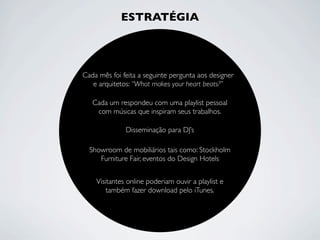 ESTRATÉGIA
Cada mês foi feita a seguinte pergunta aos designer
e arquitetos: “What makes your heart beats?”
Cada um respondeu com uma playlist pessoal
com músicas que inspiram seus trabalhos.
Visitantes online poderiam ouvir a playlist e
também fazer download pelo iTunes.
Disseminação para DJ’s
Showroom de mobiliários tais como: Stockholm
Furniture Fair, eventos do Design Hotels
 