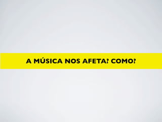 A MÚSICA NOS AFETA? COMO?
 