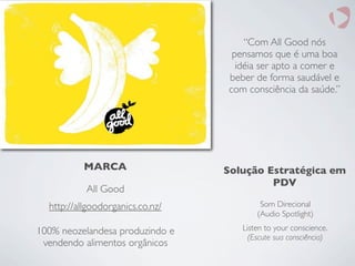 http://allgoodorganics.co.nz/
MARCA
All Good
100% neozelandesa produzindo e
vendendo alimentos orgânicos
“Com All Good nós
pensamos que é uma boa
idéia ser apto a comer e
beber de forma saudável e
com consciência da saúde.”
Solução Estratégica em
PDV
Som Direcional
(Audio Spotlight)
Listen to your conscience.
(Escute sua consciência)
 