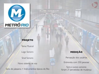 Tema Musical
Logo Sonoro
Sinal Sonoro
Novo sistema de voz
Sons de pássaros + Instrumentos típicos do Rio
PROJETO
MEDIÇÃO
Entrevista com 250 pessoas
Percepção dos usuários
Sons e avisos sonoros
foram 2ª percebidas de mudança
 
