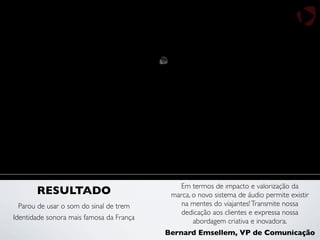 Identidade sonora mais famosa da França
RESULTADO
Parou de usar o som do sinal de trem
Em termos de impacto e valorização da
marca, o novo sistema de áudio permite existir
na mentes do viajantes!Transmite nossa
dedicação aos clientes e expressa nossa
abordagem criativa e inovadora.
Bernard Emsellem, VP de Comunicação
 