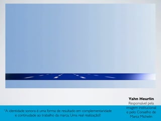 “A identidade sonora é uma forma de resultado em complementaridade
e continudade ao trabalho da marca. Uma real realização!!
Yahn Heurlin
Responsável pela
imagem institucional
e pelo Conselho de
Marca Michelin
 