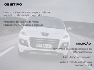 Criar uma identidade sonora para reaﬁrmar
sua visão e diferenciação do produto
OBJETIVO
Reinvenção dos códigos musicais do
setor automotivo
SOLUÇÃO
Percepção dos valores da marca:
liderança, magia, inovação e premium
Não utilizar sons ruidosos
Voltar à melodia criando uma
narrativa musical
 