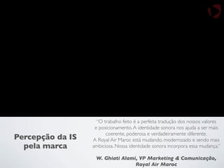 “O trabalho feito é a perfeita tradução dos nossos valores
e posicionamento.A identidade sonora nos ajuda a ser mais
coerente, poderosa e verdadeiramente diferente.
A Royal Air Maroc está mudando, modernizado e sendo mais
ambiciosa. Nossa identidade sonora incorpora essa mudança.”
W. Ghiati Alami, VP Marketing & Comunicação,
Royal Air Maroc
Percepção da IS
pela marca
 