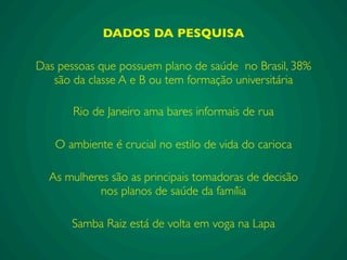 DADOS DA PESQUISA
Das pessoas que possuem plano de saúde no Brasil, 38%
são da classe A e B ou tem formação universitária
Samba Raiz está de volta em voga na Lapa
As mulheres são as principais tomadoras de decisão
nos planos de saúde da família
Rio de Janeiro ama bares informais de rua
O ambiente é crucial no estilo de vida do carioca
 
