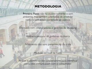 Primeiro Passo: não foi ouvido somente o som
ambiente, mas também a tentativa de entender
como o som estava conectado ao público.
METODOLOGIA
Entrevista com colaboradores e gerentes do shopping
Análise e pesquisa de guidelines da marca
Fichamento dos sons presentes no dia a dia
Medição do nível de ruído
Análise audiométrica dos colaboradores para identiﬁcar
como eles comunicavam com o consumidor.
 