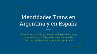 Identidades Trans en
Argentina y en España
Género, sexualidad y diversidad: bases teóricas y
propuestas para la intervención frente a las
discriminaciones sexistas y sexogenéricas
 