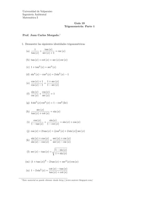 Universidad de Valparaiso
 Ingeniería Ambiental
 Matemática I

                                                         Guía 19
                                                  Trigonometría: Parte 1


 Prof. Juan Carlos Morgado.1


1. Demuestre las siguientes identidades trigonométricas

                  1      tan (x)
     (a)              +            = csc (x)
               tan (x) sec (x) + 1

     (b) tan (x) + cot (x) = sec (x) csc (x)

     (c) 1 + tan2 (x) = sec2 (x)

     (d) sin4 (x)         cos4 (x) = 2 sin2 (x)         1

               cos (x) + 1   1 + sec (x)
     (e)                   =
               cos (x) 1     1 sec (x)

               sin (x) cos (x)
     (f)              +        =1
               csc (x) sec (x)

     (g) 4 sin2 (x) cos2 (x) = 1            cos2 (2x)

                    sec (x)
     (h)                         = sin (x)
               tan (x) + cot (x)

                   cos (x)    sin (x)
         (i)                +          = sin (x) + cos (x)
               1     tan (x) 1 cot (x)

     (j) cos (x) + 2 tan (x) = cos2 (x) + 2 sin (x) sec (x)

               sin (x) + cos (x)   sec (x) + csc (x)
     (k)                         =
               sin (x) cos (x)     sec (x) csc (x)

                                      s
                                          1 sin (x)
         (l) sec (x)     tan (x) =
                                          1 + sin (x)

                             2
    (m) (1 + tan (x))              2 tan (x) = sec3 (x) cos (x)

                                   cot (x) tan (x)
     (n) 1          2 sin2 (x) =
                                   tan (x) + cot (x)

1 Este   material se puede obtener desde http://www.mateuv.blogspot.com/
 