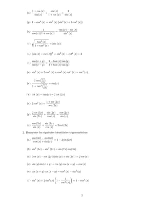 1 + cos (x)     sin (x)        2
   (o)                +             =
            sin (x)     1 + cos (x)   sin (x)

   (p) 1       cos6 (x) = sin2 (x) sin4 (x) + 3 cos2 (x)

                    1             tan (x) sin (x)
   (q)                          =
          cos (x) (1 + cos (x))        sin3 (x)

          s
                tan2 (x)
    (r)                    = jsin (x)j
              1 + tan2 (x)

                                  2
    (s) (sin (x) + csc (x)) = sin2 (x) + cot2 (x) + 3

          cos (x + y)   1 tan (x) tan (y)
    (t)               =
          cos (x y)     1 + tan (x) tan (y)

   (u) sin2 (x) + 2 cos2 (x) + cos2 (x) cot2 (x) = csc2 (x)

                     x
           2 tan
   (v)               2         = sin (x)
                         x
          1 + tan2
                         2

   (w) cot (x)       tan (x) = 2 cot (2x)

                             1 + sec (2x)
   (x) 2 cos2 (x) =
                               sec (2x)

          2 cos (3x) sin (2x)   cos (2x)
   (y)              +         =
           sin (2x)   cos (x)    sin (x)

          cos (3x) sin (3x)
   (z)             +         = 2 cot (2x)
           sin (x)   cos (x)

2. Demuestre las siguientes identidades trigonométricas

          cos (3x) sin (3x)
   (a)                       =1             2 sin (2x)
           cos (x) + sin (x)

   (b) sin2 (5x)          sin2 (2x) = sin (7x) sin (3x)

   (c) (cot (x)          cot (2x)) (sin (x) + sin (3x)) = 2 cos (x)

   (d) sin (y) sin (x + y) + cos (y) cos (x + y) = cos (x)

   (e) cos (x + y) cos (x             y) = cos2 (x)      sin2 (y)

                                               1
    (f) sin4 (x) + 2 sin2 (x) 1                          =1     cos4 (x)
                                            csc2   (x)



                                                                    2
 