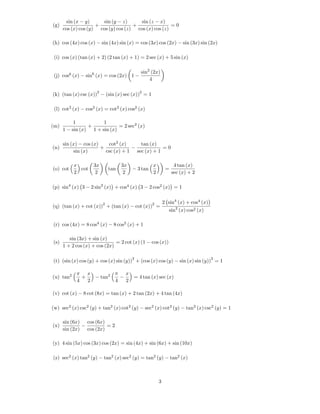sin (x y)       sin (y z)       sin (z x)
(g)                  +               +                =0
      cos (x) cos (y) cos (y) cos (z) cos (x) cos (z)

(h) cos (4x) cos (x)           sin (4x) sin (x) = cos (3x) cos (2x)            sin (3x) sin (2x)

 (i) cos (x) (tan (x) + 2) (2 tan (x) + 1) = 2 sec (x) + 5 sin (x)

                                                      sin2 (2x)
 (j) cos6 (x)        sin6 (x) = cos (2x) 1
                                                          4

                           2                         2
(k) (tan (x) csc (x))              (sin (x) sec (x)) = 1

 (l) cot2 (x)        cos2 (x) = cot2 (x) cos2 (x)

           1           1
(m)              +            = 2 sec2 (x)
      1   sin (x) 1 + sin (x)

      sin (x) cos (x)    cot2 (x)                     tan (x)
(n)                   +                                         =0
           sin (x)      csc (x) + 1                 sec (x) + 1

           x              3x               3x                x             4 tan (x)
(o) cot      cot                    tan             3 tan             =
           2               2                2                2            sec (x) + 2

(p) sin4 (x) 3           2 sin2 (x) + cos4 (x) 3            2 cos2 (x) = 1


                               2                             2       2 sin4 (x) + cos4 (x)
(q) (tan (x) + cot (x)) + (tan (x)                  cot (x)) =
                                                                        sin2 (x) cos2 (x)

(r) cos (4x) = 8 cos4 (x)             8 cos2 (x) + 1

         sin (3x) + sin (x)
(s)                            = 2 cot (x) (1                cos (x))
      1 + 2 cos (x) + cos (2x)

                                                2                                            2
(t) (sin (x) cos (y) + cos (x) sin (y)) + (cos (x) cos (y)                    sin (x) sin (y)) = 1

                     x                      x
(u) tan2         +             tan2           = 4 tan (x) sec (x)
            4        2                 4    2

(v) cot (x)      8 cot (8x) = tan (x) + 2 tan (2x) + 4 tan (4x)

(w) sec2 (x) csc2 (y) + tan2 (x) cot2 (y)                sec2 (x) cot2 (y)       tan2 (x) csc2 (y) = 1

      sin (6x)       cos (6x)
(x)                           =2
      sin (2x)       cos (2x)

(y) 4 sin (5x) cos (3x) cos (2x) = sin (4x) + sin (6x) + sin (10x)

(z) sec2 (x) tan2 (y)           tan2 (x) sec2 (y) = tan2 (y)              tan2 (x)



                                                                 3
 