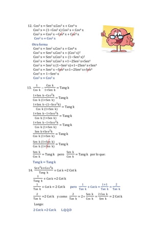 12. Cos2 x = Sen2 x.Cos2 x + Cos4 x
Cos2 x = (1−Cos2 x) Cos2 x + Cos4 x
Cos2 x = Cos2 x −Cos4 x + Cos4 x
Cos2 x = Cos2 x
Otra forma
Cos2 x = Sen2 x.Cos2 x + Cos4 x
Cos2 x = Sen2 x.Cos2 x + (Cos2 x)2
Cos2 x = Sen2 x.Cos2 x + (1−Sen2 x)2
Cos2 x = Sen2 x.Cos2 x +1−2Sen2 x+Sen4
Cos2 x = Sen2 x (1−Sen2 x)+1−2Sen2 x+Sen4
Cos2 x = Sen2 x −Sen4 x+1−2Sen2 x+Sen4
Cos2 x = 1−Sen2 x
Cos2 x = Cos2 x
13.

1
Cos k

−

Cos k
1+Sen k

1+Sen k−Co s 2 k
Cos k (1+Sen k)

= Tang k

= Tang k

1+Sen k−(1−Se n 2 k)
Cos k (1+Sen k)
1+Sen k−1+Se n 2 k
Cos k (1+Sen k)
1+Sen k−1+Se n 2 k
Cos k (1+Sen k)
Sen k+Se n 2 k
Cos k (1+Sen k)
Sen k (1+Sen k)
Cos k (1+Sen k)
Sen k
Cos k

= Tang k

= Tang k
= Tang k

= Tang k
= Tang k

= Tang k pero

Sen k
Cos k

= Tang k por lo que:

Tang k = Tang k
14.

Se n 2 k+Co s 2 k
Tang k

+ Cot k =2 Cot k

1

+ Cot k =2 Cot k
Tang k
1
+ Cot k = 2 Cot k
Tan k
2
Tan k

=2 Cot k y como

pero
2
Tan k

Luego:
2 Cot k =2 Cot k

L.Q.Q.D

1
Tan k

= 2÷

+ Cot k =

Sen k
Cos k

=

1+1
Tan k

2 Cos k
Sen k

=

2
Tan k

= 2 Cot k

 