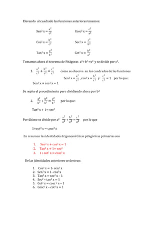 Elevando al cuadrado las funciones anteriores tenemos:
Sen2 x =
Cos2 x =
Tan2 x =

a2

Cosc2 x =

c2
b2

Sec2 x =

c2
a2

Cot2 x =

b2

c2
a2
c2

b2
b2
a2

Tomamos ahora el teorema de Pitágoras a2+b2 =c2 y se divide por c2.
a2

1.

c2

+

b2
c2

=

c2
c2

como se observa en los cuadrados de las funciones
Sen2 x =

Sen2 x + cos2 x = 1

a2
c2

, cos2 x =

b2
c2

y

c2
c2

= 1 por lo que:

Se repite el procedimiento pero dividiendo ahora por b2
a2

2.

b2

+

b2

c2

b

b2

=
2

por lo que:

Tan2 x + 1= sec2
Por último se divide por a2

a2

b2 c2
+ 2= 2
a2 a
a

por lo que

1+cot2 x = cosc2 x
En resumen las identidades trigonométricas pitagóricas primarias son
1.
2.
3.

Sen2 x + cos2 x = 1
Tan2 x + 1= sec2
1+cot2 x = cosc2 x

De las identidades anteriores se derivan:
1.
2.
3.
4.
5.
6.

Cos2 x = 1- sen2 x
Sen2 x = 1- cos2 x
Tan2 x = sec2 x – 1
Sec2 – tan2 x = 1
Cot2 x = cosc 2 x – 1
Cosc2 x – cot2 x = 1

 