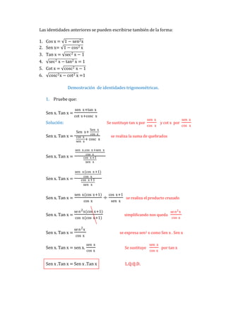 Las identidades anteriores se pueden escribirse también de la forma:
1. Cos x = 1 − sen2 x
2. Sen x= 1 − cos 2 x
3. Tan x = sec 2 x − 1
4.

sec 2 x − tan2 x = 1

5. Cot x = cosc 2 x − 1
6.

cosc 2 x − cot 2 x =1
Demostración de identidades trigonométricas.
1. Pruebe que:
Sen x. Tan x =

sen x+tan x
cot x+cosc x

Solución:

Se sustituye tan x por

Sen x. Tan x =

Sen x
Sen x+
cos x
cos x
+ cosc x
sen x

Sen x. Tan x =

cos x

y cot x por

sen x
cos x

sen x .cos x +sen x
cos x
cos x +1
sen x

Sen x. Tan x =

sen x

sen x (cos x +1)
cos x
cos x +1
sen x

Sen x. Tan x =

Sen x. Tan x =

Sen x. Tan x =

sen x(cos x+1)
cos x
se n 2 x(cos x+1)
cos x(cos x+1)
se n 2 x

÷

cos x+1
sen x

se realiza el producto cruzado

simplificando nos queda

se n 2 x
cos x

se expresa sen2 x como Sen x . Sen x

cos x

Sen x. Tan x = sen x.

se realiza la suma de quebrados

sen x
cos x

Sen x .Tan x = Sen x .Tan x

Se sustituye

L.Q.Q.D.

sen x
cos x

por tan x

 