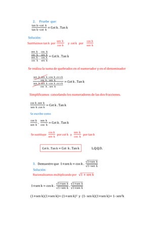 2.

Pruebe que:

tan k−cot k
tan k−cot k

= Cot k . Tan k

Solución:
Sustituimos tan k por
sen
cos
sen
cos

k cos k
–
k sen k
k cos k
–
k sen k

sen k

y cot k por

cos k

cos k
sen k

= Cot k . Tan k

Se realiza la suma de quebrados en el numerador y en el denominador
sen k .sen k –cos
cos k . sen
sen k .sen k –cos
cos k . sen

k .co s k
k
k .co s k
k

= Cot k . Tan k

Simplificamos cancelando los numeradores de las dos fracciones.
cos k .sen k
sen k .cos k

= Cot k . Tan k

Se escribe como
cos k
sen k

.

sen k
cos k

Se sustituye

= Cot k . Tan k
cos k
sen k

por cot k y

sen k
cos k

por tan k

Cot k . Tan k = Cot k . Tan k

L.Q.Q.D.

3. Demuestre que 1+sen k = cos k .

1+sen k
1−sen k

Solución:
Racionalizamos multiplicando por

1+sen k = cos k .

1+sen k
1−sen k

.

1 + sen k

1+sen k
1+sen k

(1+sen k)(1+sen k)= (1+sen k)2 y (1- sen k)(1+sen k)= 1- sen2k

 