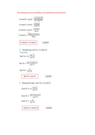 Se sustituyen estos resultados y la expresión toma la forma
1+sen k

1+sen k = cos k .
1+sen k = cos k .

1−sen 2 k
1+sen k
cos 2 k
1+sen k

1+sen k = cos k .
1+sen k =

2

cos k

cos k (1+sen k)
cos k

1+sen k = 1+sen k

L.Q.Q.D.

4. Pruebe que sec2 k = 1+Tan2 k
Solución:
Sec2 k = 1+

Sec2 k =

Sec2 k =

sen 2 𝑘
cos 2 k

cos 2 𝑘+sen 2 𝑘
cos 2 k
1
cos 2 k

Sec2 k = sec2 k

L.Q.Q.D.

5. Demuestre que cosc2 k = 1+cot2 k
Cosc2 k = 1+

Cosc2 k =
Cosc2 k =

cos 2 k
sen 2 k

sen 2 k+cos 2 k
sen 2 k
1
sen 2 k

Cosc2 k = Cosc2 k

L.Q.Q.D.

 