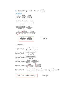 6. Demuestre que sec k + Tan k =

cos k
1−sen k

Solución:
1
cos k

+

sen k
cos k

cos k

=

1−sen k

cos k+cos k .sen k
cos 2

k

cos k (1+sen k)
1−sen 2

k

=

1−sen k

1+sen k (1−sen k)

1−sen k

=

1−sen k

cos k

cos k (1+sen k)

cos k

cos k

=

=

cos k
1−sen k

cos k

L.Q.S.Q.D.

1−sen k

Otra forma.
Sec k + Tan k =
Sec k + Tan k =
Sec k + Tan k =
Sec k + Tan k =
Sec k + Tan k =
Sec k + Tan k =

cos k
1−sen k

x

1+sen k
1+sen k

cos k+cos k.sen k
1−sen 2 k
cos k+cos k.sen k
cos 2 k
cos k
cos 2

k

+

cos k.sen k

cos k
cos k.cos k
1
cos k

+

cos 2 k

+

cos k.sen k

sen k
cos k

cos k.cos k

pero

Sec k + Tan k = Sec k + Tang k

1
cos k

= sec k y

L.Q.S.Q.D.

sen k
cos k

= tan k

 