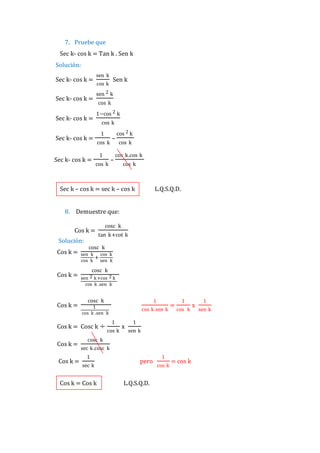 7. Pruebe que
Sec k- cos k = Tan k . Sen k
Solución:
Sec k- cos k =
Sec k- cos k =
Sec k- cos k =

sen k

sen 2 k
cos k
1−cos 2 k
cos k
1

Sec k- cos k =
Sec k- cos k =

Sen k

cos k

cos k
1
cos k

–
–

cos 2 k
cos k

cos k.cos k
cos k

Sec k – cos k = sec k – cos k

L.Q.S.Q.D.

8. Demuestre que:
Cos k =
Solución:
Cos k =

Cos k =

Cos k =

cosc k
tan k+cot k

cosc k
sen k cos k
+
cos k sen k

cosc k
sen 2 k +cos 2 k
cos k .sen k

cosc k

1

1
cos k .sen k

cos k.sen k

Cos k = Cosc k ÷
Cos k =
Cos k =

1
cos k

x

=

1
cos k

1
sen k

cosc k
sec k.cosc k
1
sec k

Cos k = Cos k

pero
L.Q.S.Q.D.

1
cos k

= cos k

x

1
sen k

 