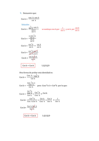 9. Demuestre que:
Cos k =

cosc k−sen k
cot k

Solución:
Cos k =

1
−sen k
sen k
cos k
sen k

Cos k =

1−sen 2 𝑘
sen k
cos k
sen k

Cos k =
Cos k =
Cos k =

cos 2 k
sen k

÷

se sustituye cosc k por

1
sen k

y cot k por

cos k
sen k

cos 2 𝑘.sen 𝑘
sen k.cos k
cos k.cos k
cos k

Cos k = Cos k

L.Q.S.Q.D

Otra forma de probar esta identidad es:
Cos k =

Cos k =

Cos k =
Cos k=

Cos k=

Cosc k −

1
Cosc k

Cot k
Cosc 2 k −1
Cosc k

Cot k
Cot 2 k
Cosc k

Cot k

=

pero Cosc2 k-1= Cot2 k por lo que:

Cot 2 k
Cosc k

Cot 2 k
Cosc k.Cot k

=

÷ Cot k
Cot k

Cosc k

=

Cos k
Sen k

Cos k .Sen k
Sen k

Cos k = Cos k

L.Q.S.Q.D

÷

1
Sen k

cos k
sen k

 