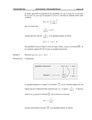 TRIGONOMETRÍA

IDENTIDADES TRIGONOMÉTRICAS

página 49

de donde, aplicando la propiedad de las igualdades "Lo que se haga de un lado debe
hacerse del otro para que la igualdad se conserve", elevando al cuadrado ambos lados
se obtiene

( csc x )

⎛ 1 ⎞
=⎜
⎟
⎝ senx ⎠

2

2

que es lo mismo que

1
= csc 2 x
sen 2 x
sustituyendo este valor de

1
en la igualdad original, se obtiene
sen 2 x
cot2 x + 1 = csc2 x

T

Esta igualdad a la que se llegó es cierta sin lugar a dudas, ya que es la fórmula 11
los cuadrados (página 45). Por lo tanto, ha quedado demostrada.

Ejemplo 4:

Demostrar que sen x sec x = tan x

Demostración:

de

Comparación:

sen x sec x = tan x

igualdad a demostrar:

sen x
cos x

fórmula 7

La igualdad propuesta se "parece" a la fórmula

7

de los cocientes (página 42). De

manera que por comparación debe suponerse que sec x es igual a
mente lo es, ya que por la fórmula 5

sec x =

Así que sustituyendo la fórmula

= tan x

1
. Y efectivacos x

de los inversos se tiene que

1
cos x

5 en la igualdad original, se obtiene:

 