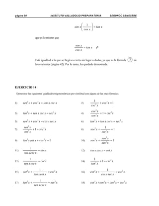 página 50

INSTITUTO VALLADOLID PREPARATORIA

SEGUNDO SEMESTRE

⎛ 1 ⎞
sen x ⎜
⎟ = tan x
⎝ cos x ⎠
que es lo mismo que

sen x
= tan x
cos x

T

Esta igualdad a la que se llegó es cierta sin lugar a dudas, ya que es la fórmula
los cocientes (página 42). Por lo tanto, ha quedado demostrada.

EJERCICIO 14
Demostrar las siguientes igualdades trigonométricas por similitud con alguna de las once fórmulas.

1)

sen 2 x + cos 2 x = sen x csc x

2)

1
+ cos 2 x = 1
2
csc x

3)

tan 2 x + sen x csc x = sec 2 x

4)

cos 2 x
+ 1 = csc 2 x
2
sen x

5)

sen 2 x + cos 2 x = cos x sec x

6)

tan 2 x + tan x cot x = sec 2 x

8)

sen 2 x +

1
=1
sec 2 x

10)

sen 2 x +

sen 2 x
=1
tan 2 x

cos x csc x = cot x

7)

9)

sen 2 x
+ 1 = sec 2 x
2
cos x

tan 2 x cos x + cos 2 x = 1

11)

1
= tan x
cos x csc x

12)

13)

1
= cot x
sen x sec x

14)

1
+ 1 = csc 2 x
2
tan x

15)

cot 2 x +

1
= csc 2 x
tan x cot x

16)

cot 2 x +

1
= csc 2 x
cos x sec x

17)

tan 2 x +

1
= sec 2 x
sen x csc x

18)

cot 2 x +sen 2 x + cos 2 x = csc 2 x

7

de

 