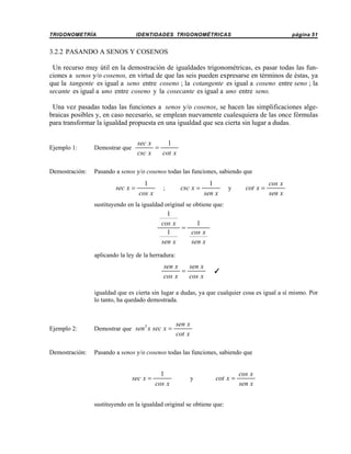 TRIGONOMETRÍA

IDENTIDADES TRIGONOMÉTRICAS

página 51

3.2.2 PASANDO A SENOS Y COSENOS
Un recurso muy útil en la demostración de igualdades trigonométricas, es pasar todas las funciones a senos y/o cosenos, en virtud de que las seis pueden expresarse en términos de éstas, ya
que la tangente es igual a seno entre coseno ; la cotangente es igual a coseno entre seno ; la
secante es igual a uno entre coseno y la cosecante es igual a uno entre seno.
Una vez pasadas todas las funciones a senos y/o cosenos, se hacen las simplificaciones algebraicas posibles y, en caso necesario, se emplean nuevamente cualesquiera de las once fórmulas
para transformar la igualdad propuesta en una igualdad que sea cierta sin lugar a dudas.
sec x
1
=
csc x
cot x

Ejemplo 1:

Demostrar que

Demostración:

Pasando a senos y/o cosenos todas las funciones, sabiendo que

sec x =

1
cos x

;

csc x =

1
sen x

y

cot x =

cos x
sen x

sustituyendo en la igualdad original se obtiene que:

1
cos x
1
=
1
cos x
sen x
sen x
aplicando la ley de la herradura:

sen x
sen x
=
cos x
cos x

T

igualdad que es cierta sin lugar a dudas, ya que cualquier cosa es igual a sí mismo. Por
lo tanto, ha quedado demostrada.

sen x
cot x

Ejemplo 2:

Demostrar que sen 2 x sec x =

Demostración:

Pasando a senos y/o cosenos todas las funciones, sabiendo que

sec x =

1
cos x

y

cot x =

sustituyendo en la igualdad original se obtiene que:

cos x
sen x

 